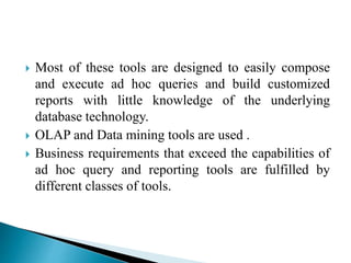  Most of these tools are designed to easily compose
and execute ad hoc queries and build customized
reports with little knowledge of the underlying
database technology.
 OLAP and Data mining tools are used .
 Business requirements that exceed the capabilities of
ad hoc query and reporting tools are fulfilled by
different classes of tools.
 