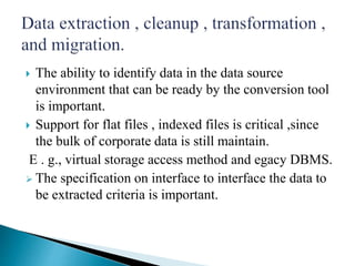  The ability to identify data in the data source
environment that can be ready by the conversion tool
is important.
 Support for flat files , indexed files is critical ,since
the bulk of corporate data is still maintain.
E . g., virtual storage access method and egacy DBMS.
 The specification on interface to interface the data to
be extracted criteria is important.
 