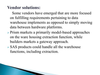 Vendor solutions:
Some vendors have emerged that are more focused
on fulfilling requirements pertaining to data
warehouse implements as opposed to simply moving
data between hardware platforms.
 Prism markets a primarily model-based approaches
on the ware housing extraction function, while
builders markets a gateway approach.
 SAS products could handle all the warehouse
functions, including extraction.
 