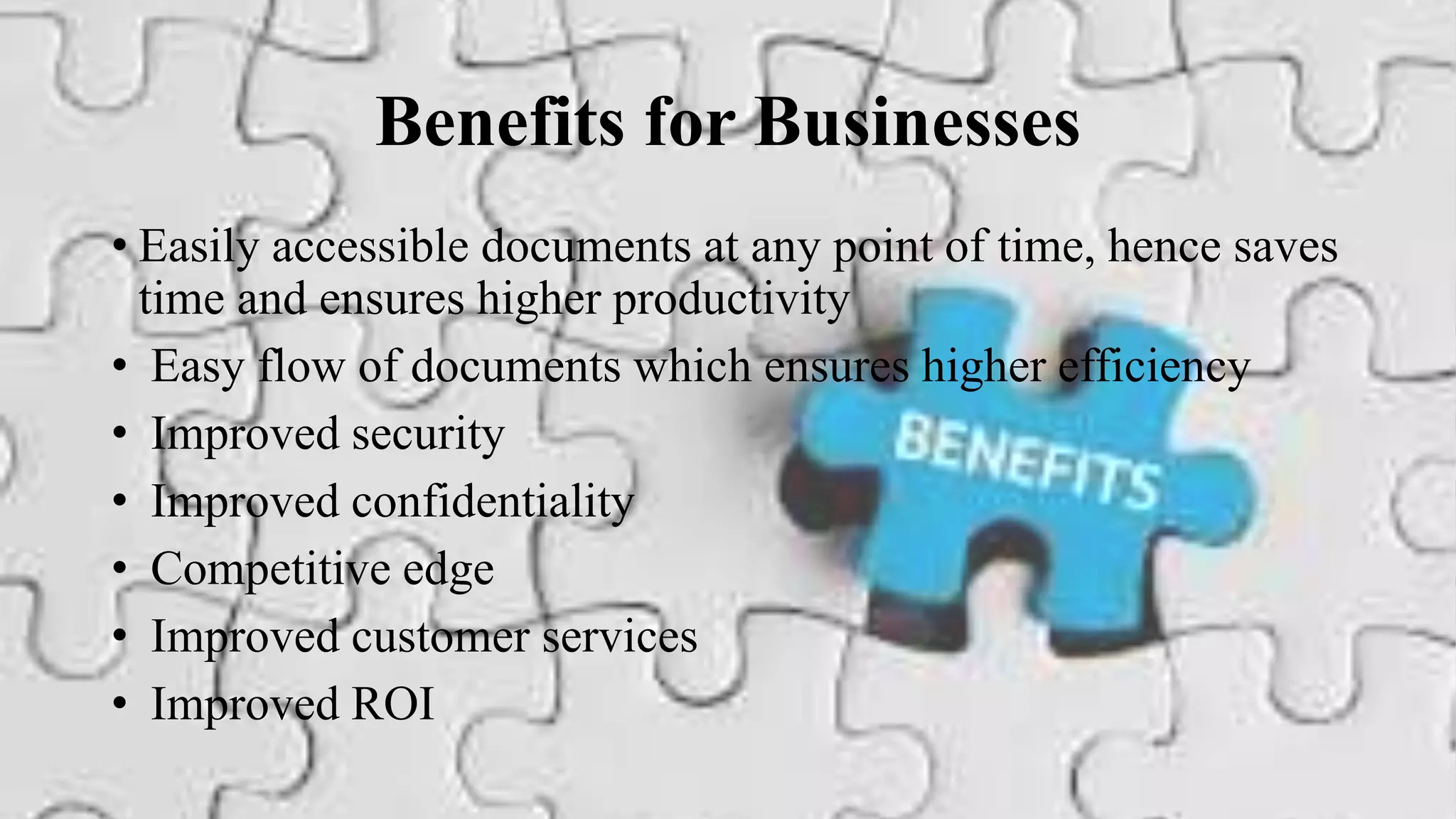 Benefits for Businesses
• Easily accessible documents at any point of time, hence saves
time and ensures higher productivity
• Easy flow of documents which ensures higher efficiency
• Improved security
• Improved confidentiality
• Competitive edge
• Improved customer services
• Improved ROI