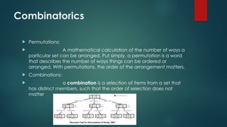 Combinatorics
 Permutations:
 A mathematical calculation of the number of ways a
particular set can be arranged. Put simply, a permutation is a word
that describes the number of ways things can be ordered or
arranged. With permutations, the order of the arrangement matters.
 Combinations:
 a combination is a selection of items from a set that
has distinct members, such that the order of selection does not
matter
 