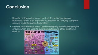 Conclusion
 Discrete mathematics is used to study formal languages and
automata, and it is an important foundation for studying computer
science and information technology.
 Discrete mathematics is also used in designing and analyzing digital
circuits, which are used to build computers and other electronic
devices
 