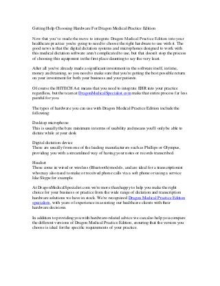 Getting Help Choosing Hardware For Dragon Medical Practice Edition
Now that you’ve made the move to integrate Dragon Medical Practice Edition into your
healthcare practice you're going to need to choose the right hardware to use with it. The
good news is that the digital dictation systems and microphones designed to work with
this medical dictation software aren't complicated to use, but that doesn't stop the process
of choosing this equipment in the first place daunting to say the very least.
After all you've already made a significant investment in the software itself, in time,
money and training, so you need to make sure that you're getting the best possible return
on your investment for both your business and your patients.
Of course the HITECH Act means that you need to integrate EHR into your practice
regardless, but the team at DragonMedicalSpecialist.com make that entire process far less
painful for you.
The types of hardware you can use with Dragon Medical Practice Edition include the
following:
Desktop microphone
This is usually the bare minimum in terms of usability and means you'll only be able to
dictate while at your desk
Digital dictation device
These are usually from one of the leading manufacturers such as Phillips or Olympus,
providing you with a streamlined way of having your notes or records transcribed.
Headset
These come in wired or wireless (Bluetooth) models, and are ideal for a transcriptionist
who may also need to make or received phone calls via a soft phone or using a service
like Skype for example.
At DragonMedicalSpecialist.com we're more than happy to help you make the right
choice for your business or practice from the wide range of dictation and transcription
hardware solutions we have in stock. We're recognized Dragon Medical Practice Edition
specialists, with years of experience in assisting our healthcare clients with their
hardware decisions.
In addition to providing you with hardware-related advice we can also help you compare
the different versions of Dragon Medical Practice Edition, ensuring that the version you
choose is ideal for the specific requirements of your practice.
 