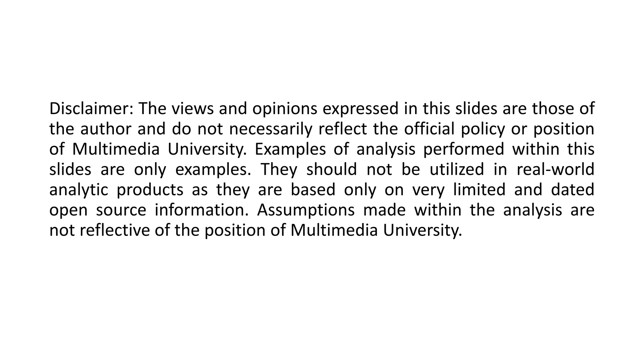 Disclaimer: The views and opinions expressed in this slides are those of
the author and do not necessarily reflect the official policy or position
of Multimedia University. Examples of analysis performed within this
slides are only examples. They should not be utilized in real-world
analytic products as they are based only on very limited and dated
open source information. Assumptions made within the analysis are
not reflective of the position of Multimedia University.
 