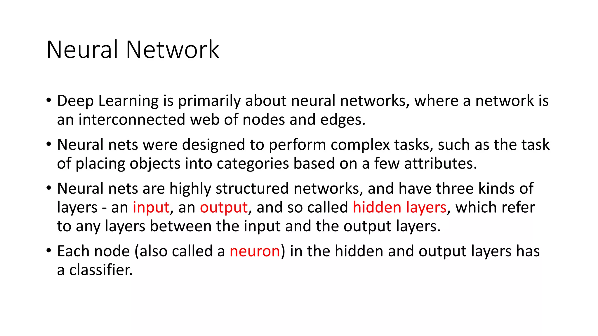 Neural Network
• Deep Learning is primarily about neural networks, where a network is
an interconnected web of nodes and edges.
• Neural nets were designed to perform complex tasks, such as the task
of placing objects into categories based on a few attributes.
• Neural nets are highly structured networks, and have three kinds of
layers - an input, an output, and so called hidden layers, which refer
to any layers between the input and the output layers.
• Each node (also called a neuron) in the hidden and output layers has
a classifier.
 