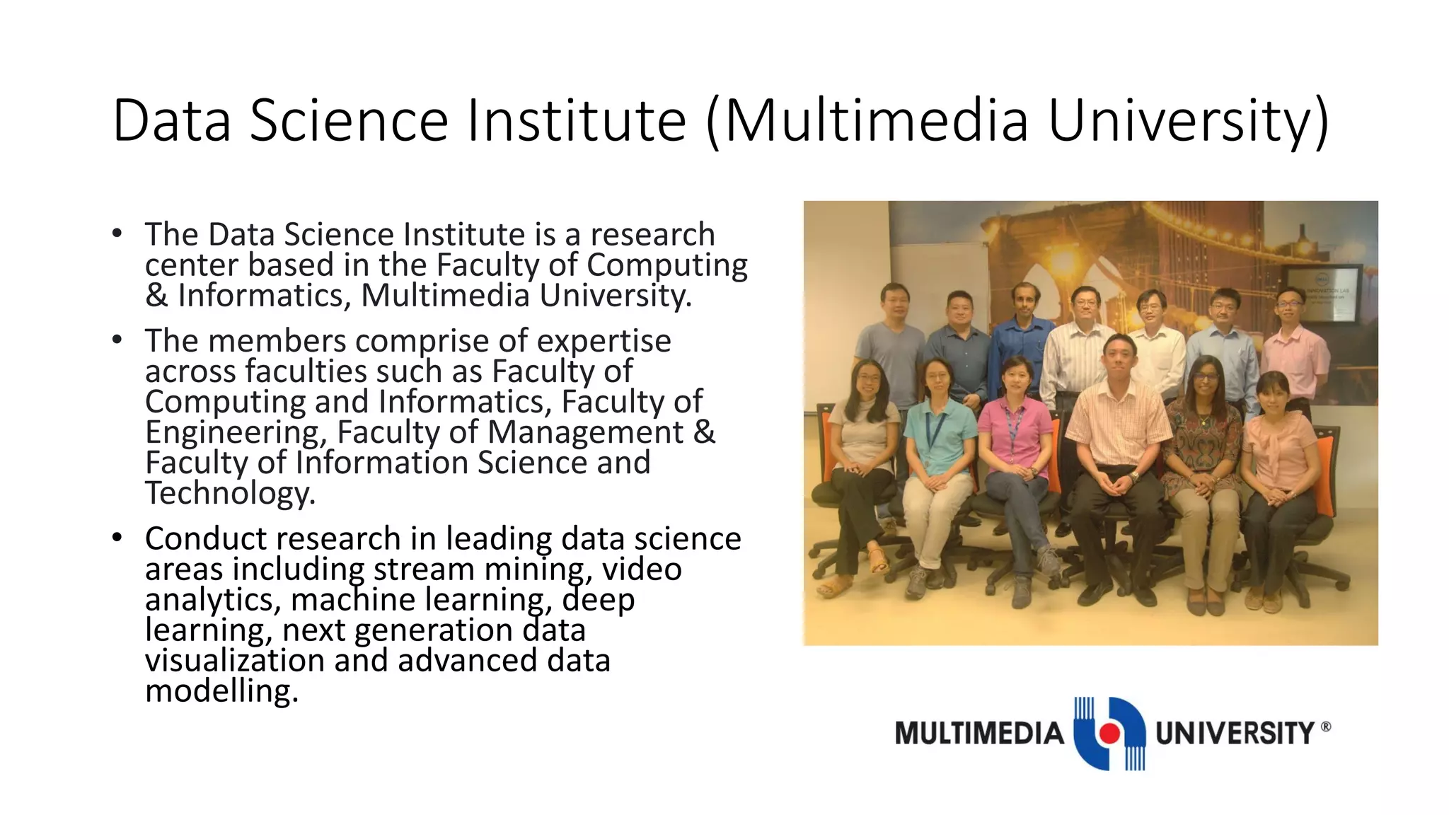 Data Science Institute (Multimedia University)
• The Data Science Institute is a research
center based in the Faculty of Computing
& Informatics, Multimedia University.
• The members comprise of expertise
across faculties such as Faculty of
Computing and Informatics, Faculty of
Engineering, Faculty of Management &
Faculty of Information Science and
Technology.
• Conduct research in leading data science
areas including stream mining, video
analytics, machine learning, deep
learning, next generation data
visualization and advanced data
modelling.
 