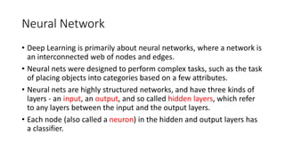 Neural Network
• Deep Learning is primarily about neural networks, where a network is
an interconnected web of nodes and edges.
• Neural nets were designed to perform complex tasks, such as the task
of placing objects into categories based on a few attributes.
• Neural nets are highly structured networks, and have three kinds of
layers - an input, an output, and so called hidden layers, which refer
to any layers between the input and the output layers.
• Each node (also called a neuron) in the hidden and output layers has
a classifier.
 