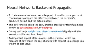 Neural Network: Backward Propagation
• To train a neural network over a large set of labelled data, you must
continuously compute the difference between the network’s
predicted output and the actual output.
• This difference is called the cost, and the process for training a net is
known as backpropagation, or backprop
• During backprop, weights and biases are tweaked slightly until the
lowest possible cost is achieved.
• An important aspect of this process is the gradient, which is a
measure of how much the cost changes with respect to a change in a
weight or bias value.
 