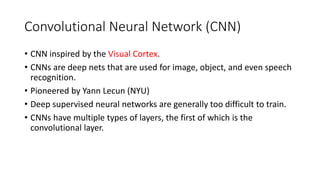 Convolutional Neural Network (CNN)
• CNN inspired by the Visual Cortex.
• CNNs are deep nets that are used for image, object, and even speech
recognition.
• Pioneered by Yann Lecun (NYU)
• Deep supervised neural networks are generally too difficult to train.
• CNNs have multiple types of layers, the first of which is the
convolutional layer.
 