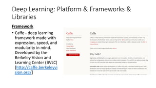 Deep Learning: Platform & Frameworks &
Libraries
Framework
• Caffe - deep learning
framework made with
expression, speed, and
modularity in mind.
Developed by the
Berkeley Vision and
Learning Center (BVLC)
[http://caffe.berkeleyvi
sion.org/]
 