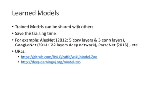 Learned Models
• Trained Models can be shared with others
• Save the training time
• For example: AlexNet (2012: 5 conv layers & 3 conn layers),
GoogLeNet (2014: 22 layers deep network), ParseNet (2015) , etc
• URLs:
• https://github.com/BVLC/caffe/wiki/Model-Zoo
• http://deeplearning4j.org/model-zoo
 
