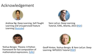 Acknowledgement
Andrew Ng: Deep Learning, Self-Taught
Learning and Unsupervised Feature
Learning [Youtube]
Yann LeCun: Deep Learning
Tutorial, ICML, Atlanta, 2013 [PDF]
Geoff Hinton, Yoshua Bengio & Yann LeCun: Deep
Learning: NIPS2015 Tutorial [PDF]
Yoshua Bengio: Theano: A Python
framework for fast computation of
mathematical expressions. [URL]
 
