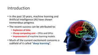 Introduction
• In the past 10 years, machine learning and
Artificial Intelligence (AI) have shown
tremendous progress
• The recent success can be attributed to:
• Explosion of data
• Cheap computing cost – CPUs and GPUs
• Improvement of machine learning models
• Much of the current excitement concerns a
subfield of it called “deep learning”.
 