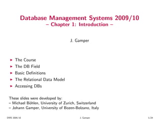 Database Management Systems 2009/10
                         – Chapter 1: Introduction –


                                   J. Gamper



  ◮   The Course
  ◮   The DB Field
  ◮   Basic Deﬁnitions
  ◮   The Relational Data Model
  ◮   Accessing DBs

 These slides were developed by:
 – Michael B¨hlen, University of Zurich, Switzerland
             o
 – Johann Gamper, University of Bozen-Bolzano, Italy

DMS 2009/10                              J. Gamper     1/24
 