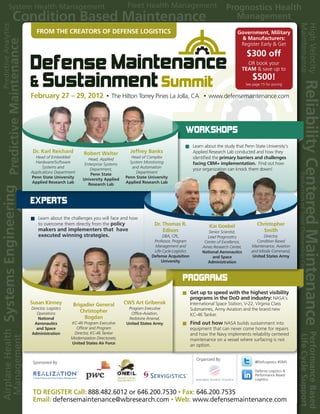 FROM THE CREATORS OF DEFENSE LOGISTICS                                                                          Government, Military
                                                                                                                    & Manufacturers:
                                                                                                                    Register Early & Get

                                                                                                                         $300 off
                                                                                                                       OR book your
                                                                                                                     TEAM & save up to
                                                                                                                             $500!
                                                                                                                         See page 15 for pricing


February 27 – 29, 2012                     •   The Hilton Torrey Pines La Jolla, CA              •   www.defensemaintenance.com




                                                                                    WorkshoPs
                                                                                           Learn about the study that Penn State University’s
 Dr. Karl Reichard             Robert Walter            Jeffrey Banks                      Applied Research Lab conducted and how they
  Head of Embedded                                      Head of Complex                    identified the primary barriers and challenges
                                  Head, Applied
  Hardware/Software                                    System Monitoring                   facing CBM+ implementation. Find out how
                                Enterprise Systems
      Systems and                                       and Automation
                                   Department,                                             your organization can knock them down!
Applications Department                                   Department
                                   Penn State
Penn State University                                Penn State University
                               University Applied
Applied Research Lab                                 Applied Research Lab
                                  Research Lab



ExPErts
    Learn about the challenges you will face and how
    to overcome them directly from the policy                      Dr. Thomas R.                     Kai Goebel                 Christopher
    makers and implementers that have                                  Edison                      Senior Scientist,              Smith
    executed winning strategies.                                        DBA, CPL,                  Lead Prognostics               Director,
                                                                   Professor, Program            Center of Excellence,         Condition Based
                                                                   Management and               Ames Research Center,       Maintenance, Aviation
                                                                   Life Cycle Logistics         National Aeronautics        and Missile Command,
                                                                  Defense Acquisition                and Space               United States Army
                                                                       University                  Administration



                                                                                   Programs
                                                                                          Get up to speed with the highest visibility
                                                                                          programs in the DoD and industry: NASA’s
Susan Kinney           Brigadier General             CW5 Art Gribensk                     International Space Station, V-22, Virginia Class
Director, Logistics                                    Program Executive                  Submarines, Army Aviation and the brand new
   Operations
                          Christopher                   Office-Aviation,                  KC-46 Tanker.
    National                Bogdan                     Redstone Arsenal,
  Aeronautics         KC-46 Program Executive         United States Army                  Find out how NASA builds sustainment into
   and Space            Officer and Program                                               equipment that can never come home for repairs
Administration         Director, KC-46 Tanker                                             and how the Navy implements reliability centered
                      Modernization Directorate,                                          maintenance on a vessel where surfacing is not
                      United States Air Force
                                                                                          an option.

                                                                                             Organized By:
 Sponsored By:                                                                                                                @DefLogistics #DMS

                          SM                                                                                                  Defense Logistics &
                                                                                                                              Performance Based
                                                                                                                              Logistics


TO REGISTER Call: 888.482.6012 or 646.200.7530 • Fax: 646.200.7535
Register Today! Call: 866-691-7771 Fax: 416-598-1452
Email: defensemaintenance@wbresearch.com • Web: www.defensemaintenance.com
Email: john.murray@wbresearch.com
 