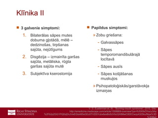 10
Klīnika II
 3 galvenie simptomi:
1. Bilaterālas sāpes mutes
dobuma gļotādā, mēlē –
dedzinošas, tirpšanas
sajūta, nejūtīgums
2. Disgēzija – izmainīta garšas
sajūta, metāliska, rūgta
garšas sajūta mutē
3. Subjektīva kserostomija
 Papildus simptomi:
»Zobu griešana:
- Galvassāpes
- Sāpes
temporomandibulārajā
locītavā
- Sāpes ausīs
- Sāpes košļāšanas
muskuļos
»Psihopatoloģiskās/garstāvokļa
izmaiņas
V. D. Eusterman et. Al. “Burning mouth syndrome”, 2016. Site:
http://emedicine.medscape.com/article/1508869-overview?pa=fU5XIfsOYecu3Aa
%2Fb2pZGG1PQDqDnJVwEGIs485sGEo5TVZtSYubx6esBx5UVbcQX8MwC0EECwzp432Skuf9qw%3D
%3D#a2
 