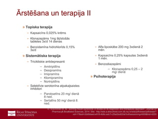 16
Ārstēšana un terapija II
» Topiska terapija
- Kapsaicīns 0,025% krēms
- Klonazepāms 1mg šķīstošās
tabletes 3x/d 14 dienas
- Benzidamīna hidrohlorīds 0,15%
3x/d
» Sistemātiska terapija
- Tricikliskie antidepresanti
– Amitriptilīns
– Desipramīns
– Imipramīns
– Klomipramīns
– Nortriptilīns
- Selektīvie serotonīna atpakaļsaistes
inhibitori
– Paroksetīns 20 mg/ dienā
8 ned.
– Sertalīns 50 mg/ dienā 8.
ned.
- Alfa liposkābe 200 mg 3xdienā 2
mēn.
- Kapsaicīns 0,25% kapsulas 3xdienā
1 mēn.
- Benzodiazepāmi
– Klonazepāms 0,25 – 2
mg/ dienā
» Psihoterapija
R. Aravindhan et. Al.” Burning mouth syndrome: A review on its diagnostic and therapeutic approach”, Journal Of
Pharmacy& Bioalliated Sciences, 2014. Site: http://eds.a.ebscohost.com.db.rsu.lv/eds/pdfviewer/pdfviewer?
vid=17&sid=2dd9daed-e916-4b8c-adc7-c2fad2ed02de%40sessionmgr4009&hid=4203
 