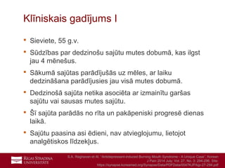 17
Klīniskais gadījums I
 Sieviete, 55 g.v.
 Sūdzības par dedzinošu sajūtu mutes dobumā, kas ilgst
jau 4 mēnešus.
 Sākumā sajūtas parādījušās uz mēles, ar laiku
dedzināšana parādījusies jau visā mutes dobumā.
 Dedzinošā sajūta netika asociēta ar izmainītu garšas
sajūtu vai sausas mutes sajūtu.
 Šī sajūta parādās no rīta un pakāpeniski progresē dienas
laikā.
 Sajūtu paasina asi ēdieni, nav atvieglojumu, lietojot
analgētiskos līdzekļus.
S.A. Raghavan et Al. “Antidepressant-induced Burning Mouth Syndrome - A Unique Case”, Korean
J Pain 2014 July; Vol. 27, No. 3: 294-296. Site:
https://synapse.koreamed.org/Synapse/Data/PDFData/0047KJP/kjp-27-294.pdf
 