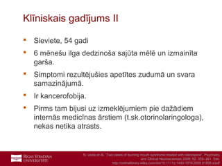 21
 Sieviete, 54 gadi
 6 mēnešu ilga dedzinoša sajūta mēlē un izmainīta
garša.
 Simptomi rezultējušies apetītes zudumā un svara
samazinājumā.
 Ir kancerofobija.
 Pirms tam bijusi uz izmeklējumiem pie dažādiem
internās medicīnas ārstiem (t.sk.otorinolaringologa),
nekas netika atrasts.
Klīniskais gadījums II
N. Ueda et Al. “Two cases of burning mouth syndrome treated with olanzapine”, Psychiatry
and Clinical Neurosciences 2008; 62: 359–361. Site:
http://onlinelibrary.wiley.com/doi/10.1111/j.1440-1819.2008.01806.x/pdf
 