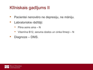 23
 Pacientei nenovēro ne depresiju, ne māniju.
 Labratoriskie rādītāji:
 Pilna asins aina – N
 Vitamīna B12, seruma dzelzs un cinka līmeņi – N
 Diagnoze – DMS.
Klīniskais gadījums II
 