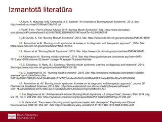 25
1.A.Sunil, A. Mukunda, M.N. Gonsalves, A.B. Basheer “An Overview of Burning Mouth Syndrome”, 2012. Site:
http://medind.nic.in/iaa/t12/i8/iaat12i8p145.pdf
2.Fred F. Ferri, “Ferri’s Clinical Advisor 2017: Burning Mouth Syndrome”. Site: https://www-clinicalkey-
com.db.rsu.lv/#!/content/book/3-s2.0-B9780323280488001196?scrollTo=%23hl0000018
3.G.E.Gurvits, A. Tan “Burning Moouth Syndrome”, 2013. Site: https://www.ncbi.nlm.nih.gov/pmc/articles/PMC3574592/
4.R. Aravindhan et Al. “Burning mouth syndrome: A review on its diagnostic and therapeutic approach” , 2014. Site:
https://www.ncbi.nlm.nih.gov/pmc/articles/PMC4157273/
5.S. Jimson et al. “Burning Mouth Syndrome”, 2015. Site: https://www.ncbi.nlm.nih.gov/pmc/articles/PMC4439667/
6.K.A.Kamala et Al. “Burning mouth syndrome”, 2016. Site: http://www.jpalliativecare.com/article.asp?issn=0973-
1075;year=2016;volume=22;issue=1;spage=74;epage=79;aulast=Kamala
7.E.C. Coculescu, A. Radu, B.I. Coculescu “Burning mouth syndrome: a review on diagnosis and treatment”, 2014.
Site:https://www.ncbi.nlm.nih.gov/pmc/articles/PMC4316128
8.V. D. Eusterman Et. Al. “Burning mouth syndrome”, 2016. Site: http://emedicine.medscape.com/article/1508869-
overview?pa=fU5XIfsOYecu3Aa
%2Fb2pZGG1PQDqDnJVwEGIs485sGEo5TVZtSYubx6esBx5UVbcQX8MwC0EECwzp432Skuf9qw%3D%3D#a2
9.R. Aravindhan et. Al.” Burning mouth syndrome: A review on its diagnostic and therapeutic approach”, Journal Of
Pharmacy & Bioalliated Sciences, 2014. Site: http://eds.a.ebscohost.com.db.rsu.lv/eds/pdfviewer/pdfviewer?
vid=17&sid=2dd9daed-e916-4b8c-adc7-c2fad2ed02de%40sessionmgr4009&hid=4203
10.S.A. Raghavan et Al. “Antidepressant-induced Burning Mouth Syndrome - A Unique Case”, Korean J Pain 2014 July;
Vol. 27, No. 3: 294-296. Site: https://synapse.koreamed.org/Synapse/Data/PDFData/0047KJP/kjp-27-294.pdf
11.N. Ueda et Al. “Two cases of burning mouth syndrome treated with olanzapine”, Psychiatry and Clinical
Neurosciences 2008; 62: 359–361. Site: http://onlinelibrary.wiley.com/doi/10.1111/j.1440-1819.2008.01806.x/pdf
Izmantotā literatūra
 