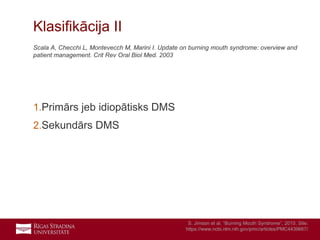 7
Scala A, Checchi L, Montevecch M, Marini I. Update on burning mouth syndrome: overview and
patient management. Crit Rev Oral Biol Med. 2003
1.Primārs jeb idiopātisks DMS
2.Sekundārs DMS
Klasifikācija II
S. Jimson et al. “Burning Mouth Syndrome”, 2015. Site:
https://www.ncbi.nlm.nih.gov/pmc/articles/PMC4439667/
 