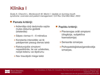 9
Klīnika I
Scala A, Checchi L, Montevecch M, Marini I. Update on burning mouth
syndrome: overview and patient management. Crit Rev Oral Biol Med. 2003
 Pamata kritēriji:
» Ikdienišķa dziļi dedzinoša sajūta
mutes dobuma gļotādā
(bilaterāla)
» Sāpes vismaz 4 – 6 mēnešus
» Konstanta intensitāte vai tā
pakāpeniski pieaug dienas laikā
» Raksturojošie simptomi
nepasliktinās, tie var uzlaboties,
norijot ēdienu vai šķidrumu
» Nav traucējoši miega laikā
 Papildu kritēriji:
»Pievienojas orāli simptomi
(disgēzija, subjektīva
kserostomija)
»Sensorās izmaiņas
»Psihopatoloģiskas/garstāvokļa
izmaiņas.
E.C. Coculescu, A. Radu, B.I. Coculescu “Burning mouth syndrome: a review on diagnosis and
treatment”, 2014. Site:
https://www.ncbi.nlm.nih.gov/pmc/articles/PMC4316128/
 