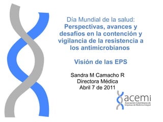 Día Mundial de la salud: Perspectivas, avances y desafíos en la contención y vigilancia de la resistencia a los antimicrobianos   Visión de las EPS Sandra M Camacho R Directora Médica Abril 7 de 2011 