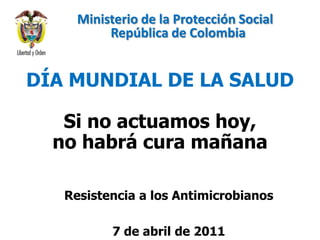 Ministerio de la Protección Social                                República de Colombia DÍA MUNDIAL DE LA SALUD Si no actuamos hoy,  no habrá cura mañana Resistencia a los Antimicrobianos 7 de abril de 2011 