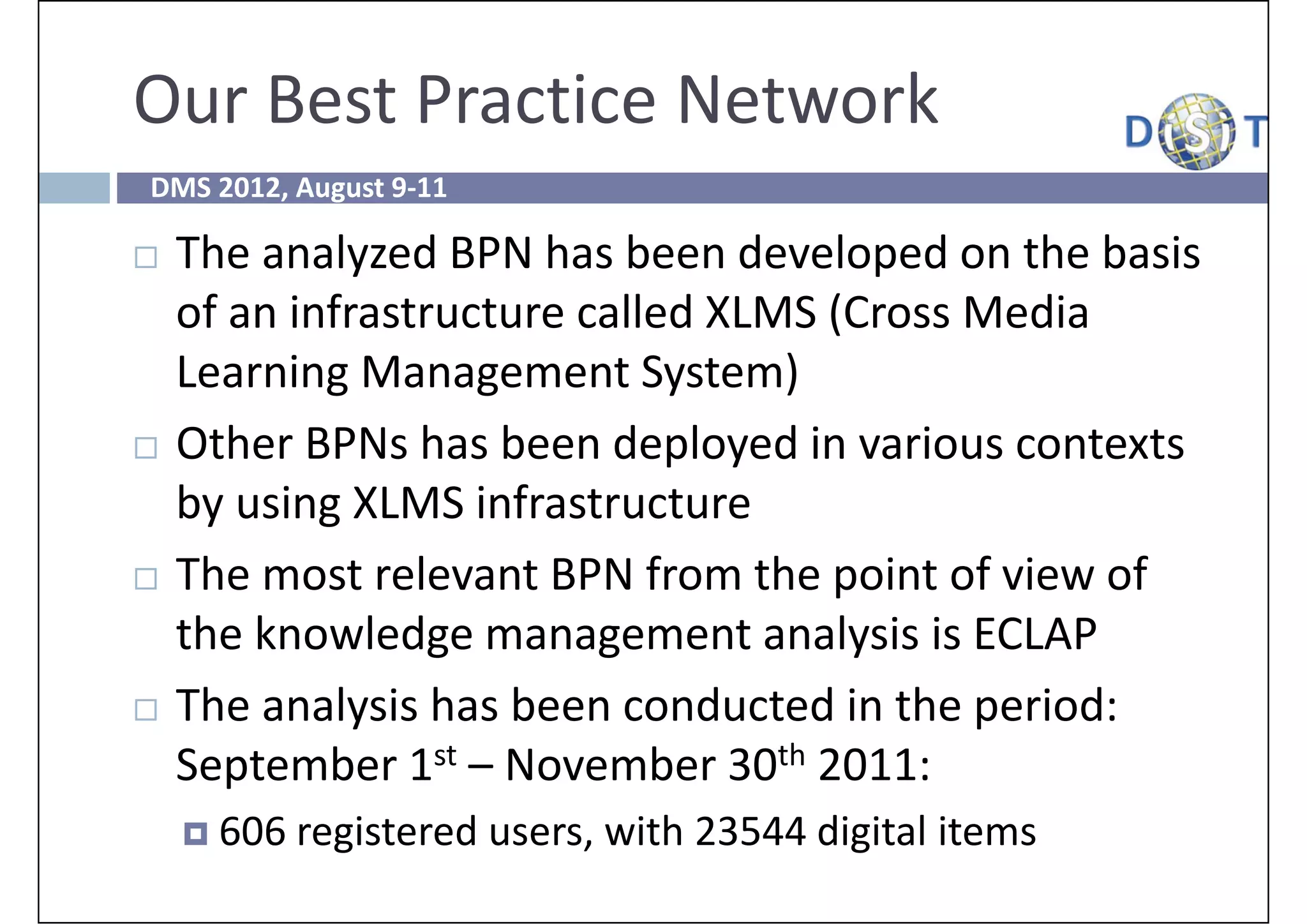 Our Best Practice Network 
DMS 2012, August 9‐11

   The analyzed BPN has been developed on the basis 
    of an infrastructure called XLMS (Cross Media 
    Learning Management System)
   Other BPNs has been deployed in various contexts 
    by using XLMS infrastructure
   The most relevant BPN from the point of view of 
    the knowledge management analysis is ECLAP
   The analysis has been conducted in the period: 
    September 1st – November 30th 2011: 
     606 registered users, with 23544 digital items
 