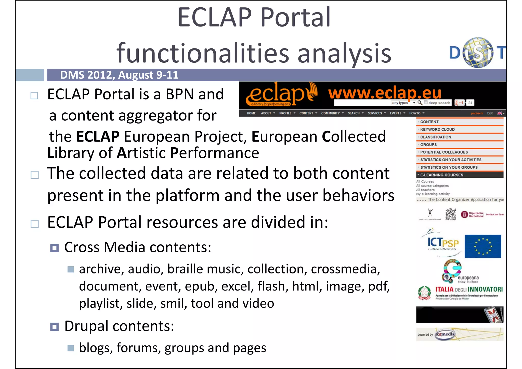 ECLAP Portal
                   functionalities analysis
        DMS 2012, August 9‐11
   ECLAP Portal is a BPN and             www.eclap.eu
    a content aggregator for 
    the ECLAP European Project, European Collected 
    Library of Artistic Performance
   The collected data are related to both content 
    present in the platform and the user behaviors
   ECLAP Portal resources are divided in:
       Cross Media contents:
            archive, audio, braille music, collection, crossmedia, 
             document, event, epub, excel, flash, html, image, pdf, 
             playlist, slide, smil, tool and video
       Drupal contents: 
            blogs, forums, groups and pages 
 