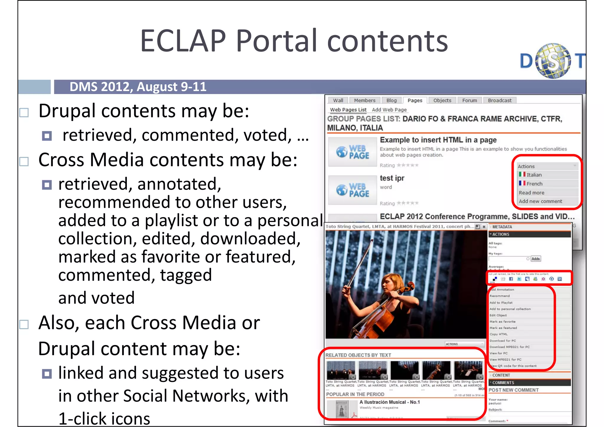 ECLAP Portal contents
         DMS 2012, August 9‐11
   Drupal contents may be:
       retrieved, commented, voted, …
   Cross Media contents may be:
       retrieved, annotated, 
        recommended to other users, 
        added to a playlist or to a personal 
        collection, edited, downloaded, 
        marked as favorite or featured, 
        commented, tagged 
        and voted
   Also, each Cross Media or 
    Drupal content may be:
       linked and suggested to users 
        in other Social Networks, with 
        1‐click icons
 