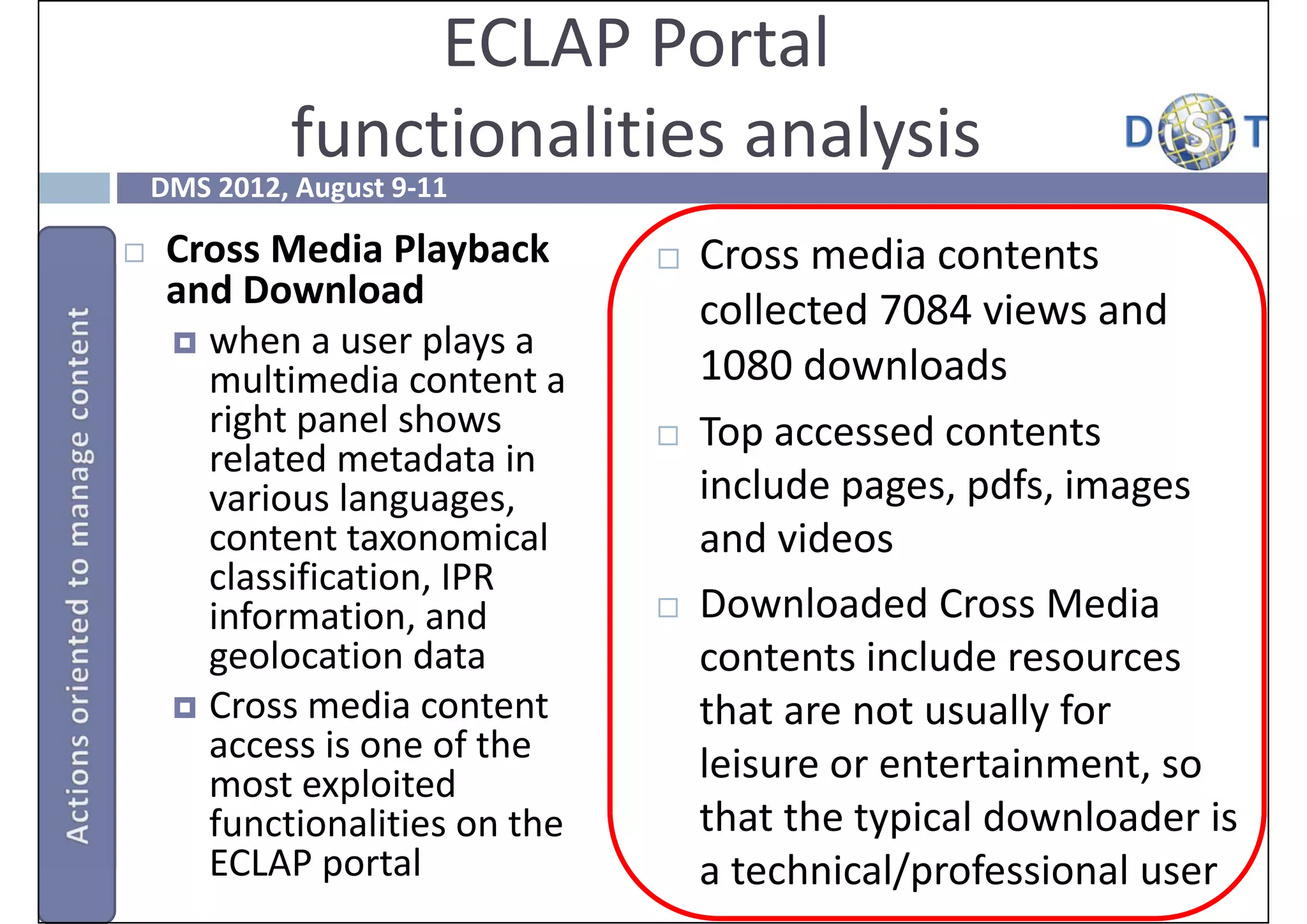 ECLAP Portal
             functionalities analysis 
    DMS 2012, August 9‐11

    Cross Media Playback           Cross media contents 
     and Download                    collected 7084 views and 
      when a user plays a 
       multimedia content a          1080 downloads
       right panel shows            Top accessed contents 
       related metadata in 
       various languages,            include pages, pdfs, images 
       content taxonomical           and videos
       classification, IPR 
       information, and             Downloaded Cross Media 
       geolocation data              contents include resources 
      Cross media content           that are not usually for 
       access is one of the          leisure or entertainment, so 
       most exploited 
       functionalities on the        that the typical downloader is 
       ECLAP portal                  a technical/professional user
 
