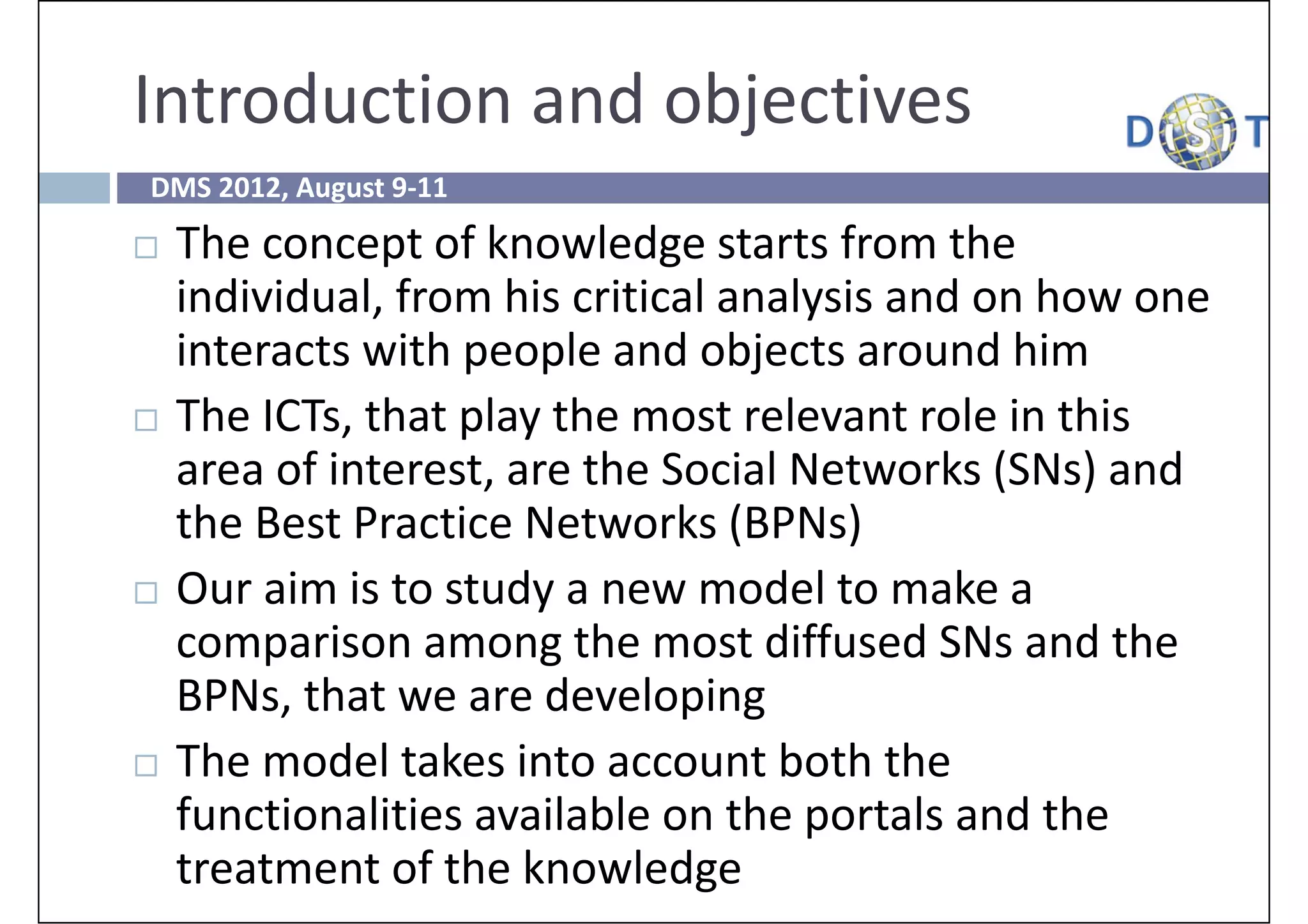 Introduction and objectives
DMS 2012, August 9‐11
   The concept of knowledge starts from the 
    individual, from his critical analysis and on how one 
    interacts with people and objects around him
   The ICTs, that play the most relevant role in this 
    area of interest, are the Social Networks (SNs) and 
    the Best Practice Networks (BPNs)
   Our aim is to study a new model to make a 
    comparison among the most diffused SNs and the 
    BPNs, that we are developing
   The model takes into account both the 
    functionalities available on the portals and the 
    treatment of the knowledge
 