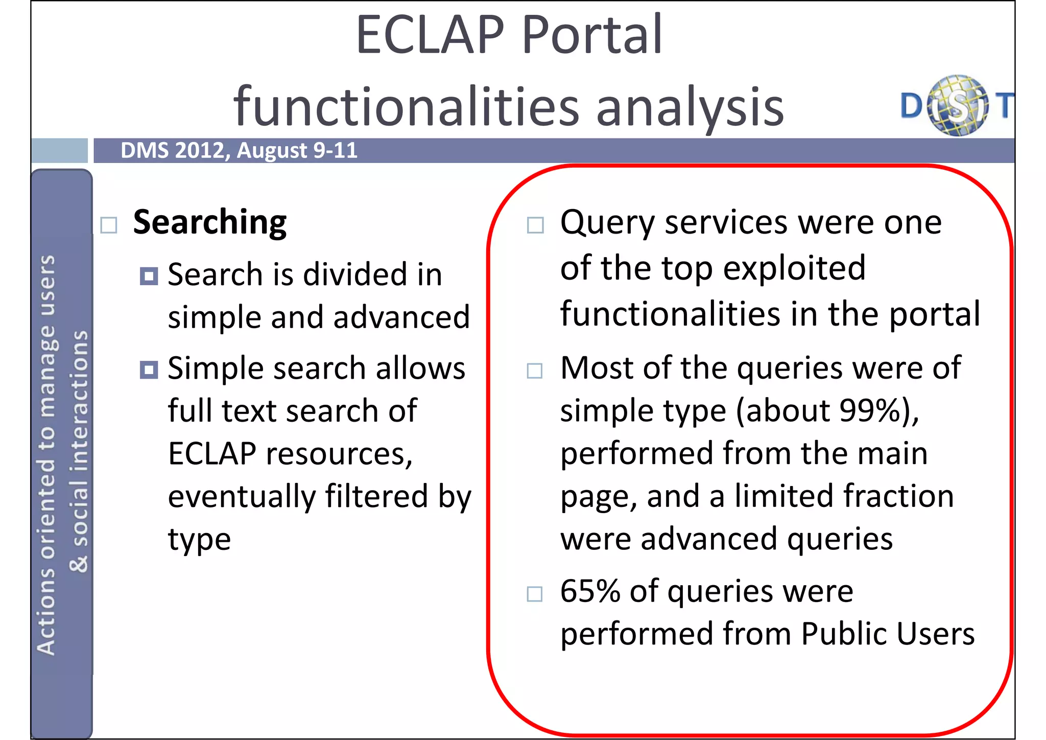 ECLAP Portal
             functionalities analysis
    DMS 2012, August 9‐11


    Searching                     Query services were one 
      Search is divided in         of the top exploited 
       simple and advanced          functionalities in the portal
      Simple search allows        Most of the queries were of 
       full text search of          simple type (about 99%), 
       ECLAP resources,             performed from the main 
       eventually filtered by       page, and a limited fraction 
       type                         were advanced queries
                                   65% of queries were 
                                    performed from Public Users
 