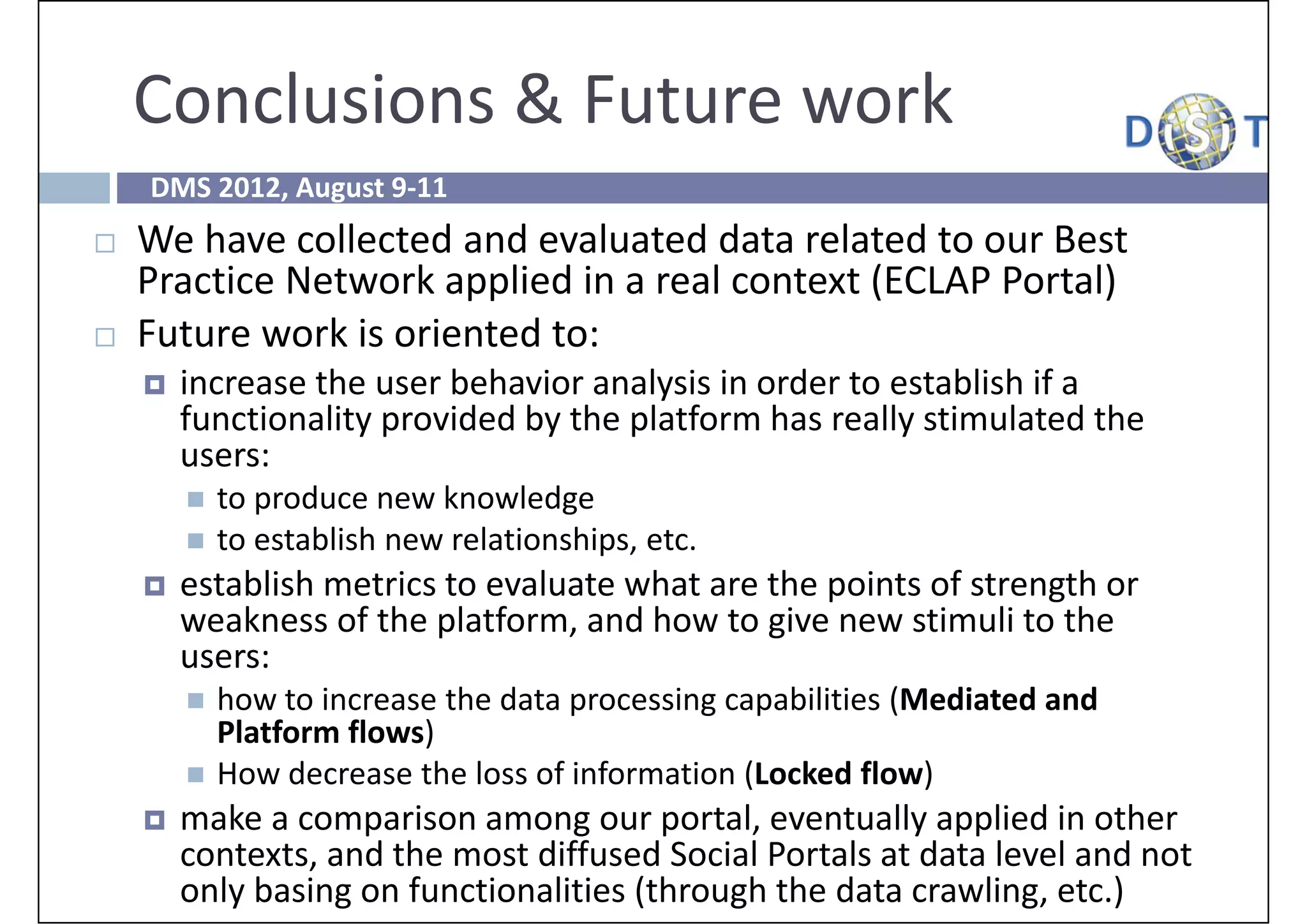 Conclusions & Future work
    DMS 2012, August 9‐11
   We have collected and evaluated data related to our Best 
    Practice Network applied in a real context (ECLAP Portal)
   Future work is oriented to:
       increase the user behavior analysis in order to establish if a 
        functionality provided by the platform has really stimulated the 
        users:
           to produce new knowledge
           to establish new relationships, etc.
       establish metrics to evaluate what are the points of strength or 
        weakness of the platform, and how to give new stimuli to the 
        users: 
           how to increase the data processing capabilities (Mediated and 
            Platform flows) 
           How decrease the loss of information (Locked flow)
       make a comparison among our portal, eventually applied in other 
        contexts, and the most diffused Social Portals at data level and not 
        only basing on functionalities (through the data crawling, etc.)
 