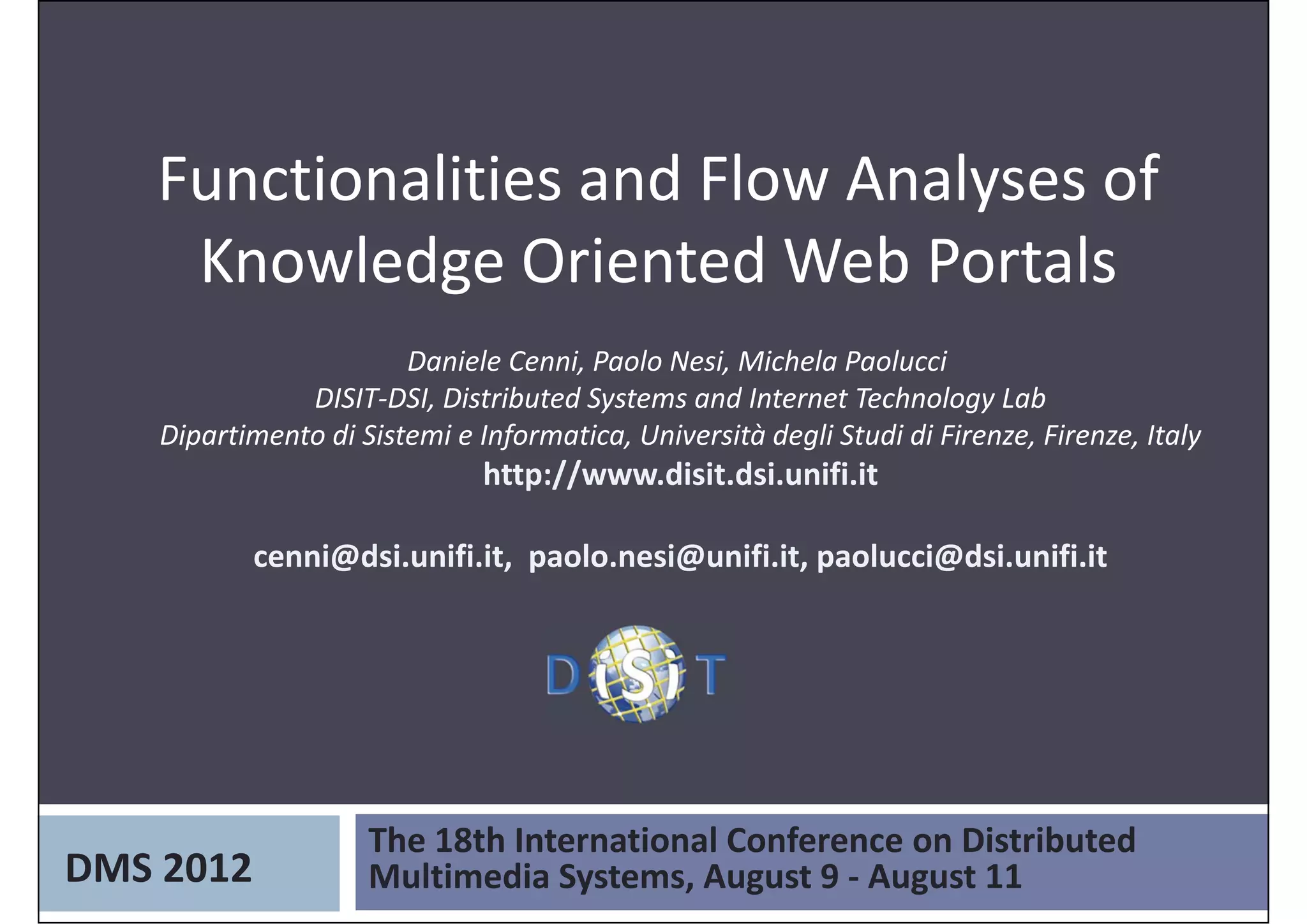 Functionalities and Flow Analyses of 
    Knowledge Oriented Web Portals
                        Daniele Cenni, Paolo Nesi, Michela Paolucci 
               DISIT‐DSI, Distributed Systems and Internet Technology Lab
    Dipartimento di Sistemi e Informatica, Università degli Studi di Firenze, Firenze, Italy
                               http://www.disit.dsi.unifi.it

           cenni@dsi.unifi.it,  paolo.nesi@unifi.it, paolucci@dsi.unifi.it




                     The 18th International Conference on Distributed 
DMS 2012             Multimedia Systems, August 9 ‐ August 11
 
