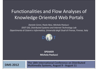 Functionalities and Flow Analyses of 
    Knowledge Oriented Web Portals
                      Daniele Cenni, Paolo Nesi, Michela Paolucci 
             DISIT‐DSI, Distributed Systems and Internet Technology Lab
  Dipartimento di Sistemi e Informatica, Università degli Studi di Firenze, Firenze, Italy




                                      SPEAKER
                                   Michela Paolucci


                     The 18th International Conference on Distributed 
DMS 2012             Multimedia Systems, August 9 ‐ August 11
 
