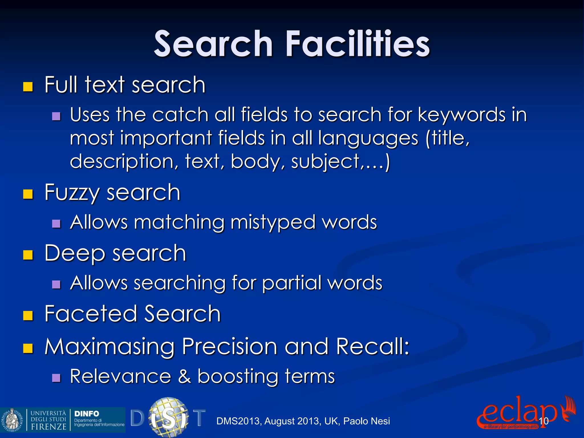 Search Facilities
 Full text search
 Uses the catch all fields to search for keywords in
most important fields in all languages (title,
description, text, body, subject,…)
 Fuzzy search
 Allows matching mistyped words
 Deep search
 Allows searching for partial words
 Faceted Search
 Maximasing Precision and Recall:
 Relevance & boosting terms
DMS2013, August 2013, UK, Paolo Nesi 10
 