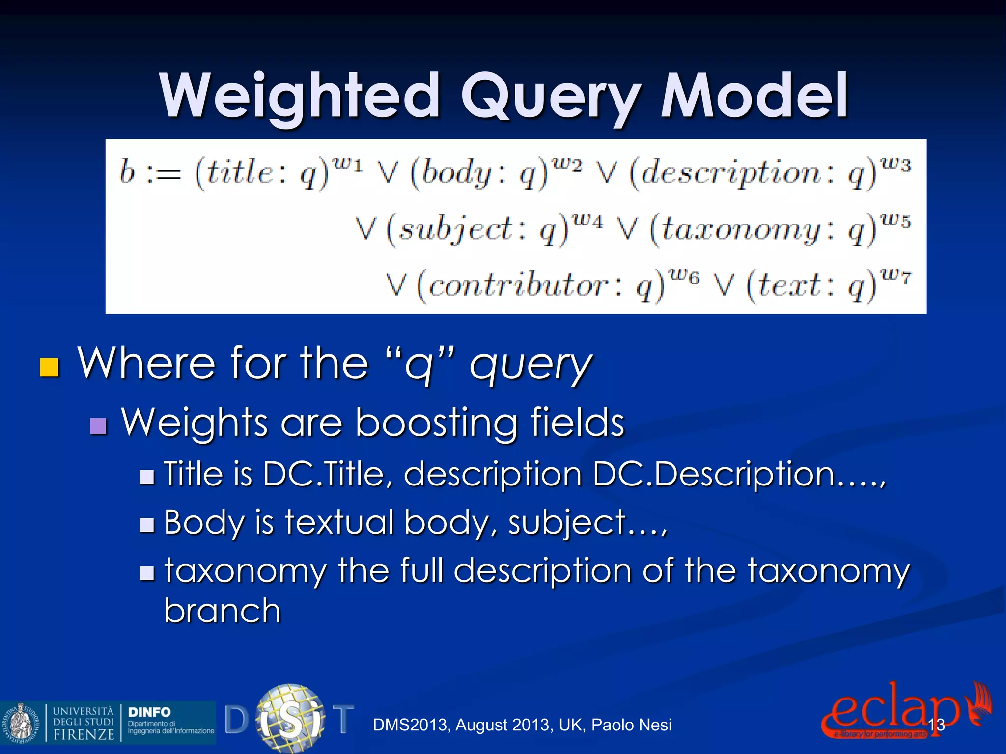 Weighted Query Model
 Where for the “q” query
 Weights are boosting fields
 Title is DC.Title, description DC.Description….,
 Body is textual body, subject…,
 taxonomy the full description of the taxonomy
branch
DMS2013, August 2013, UK, Paolo Nesi 13
 