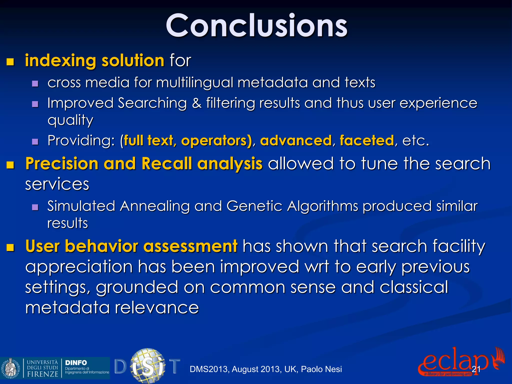 Conclusions
 indexing solution for
 cross media for multilingual metadata and texts
 Improved Searching & filtering results and thus user experience
quality
 Providing: (full text, operators), advanced, faceted, etc.
 Precision and Recall analysis allowed to tune the search
services
 Simulated Annealing and Genetic Algorithms produced similar
results
 User behavior assessment has shown that search facility
appreciation has been improved wrt to early previous
settings, grounded on common sense and classical
metadata relevance
DMS2013, August 2013, UK, Paolo Nesi 21
 