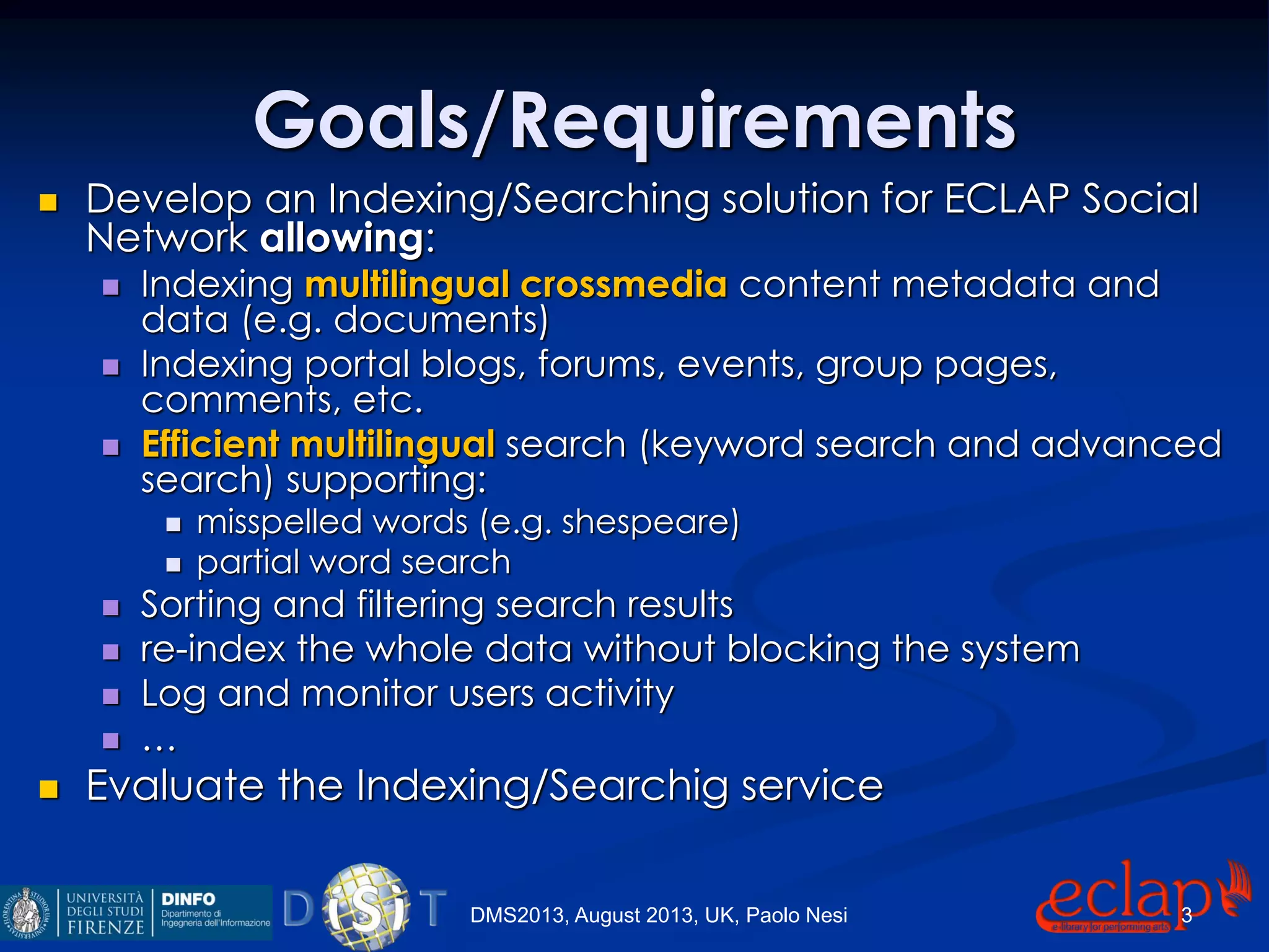 Goals/Requirements
 Develop an Indexing/Searching solution for ECLAP Social
Network allowing:
 Indexing multilingual crossmedia content metadata and
data (e.g. documents)
 Indexing portal blogs, forums, events, group pages,
comments, etc.
 Efficient multilingual search (keyword search and advanced
search) supporting:
 misspelled words (e.g. shespeare)
 partial word search
 Sorting and filtering search results
 re-index the whole data without blocking the system
 Log and monitor users activity
 …
 Evaluate the Indexing/Searchig service
DMS2013, August 2013, UK, Paolo Nesi 3
 