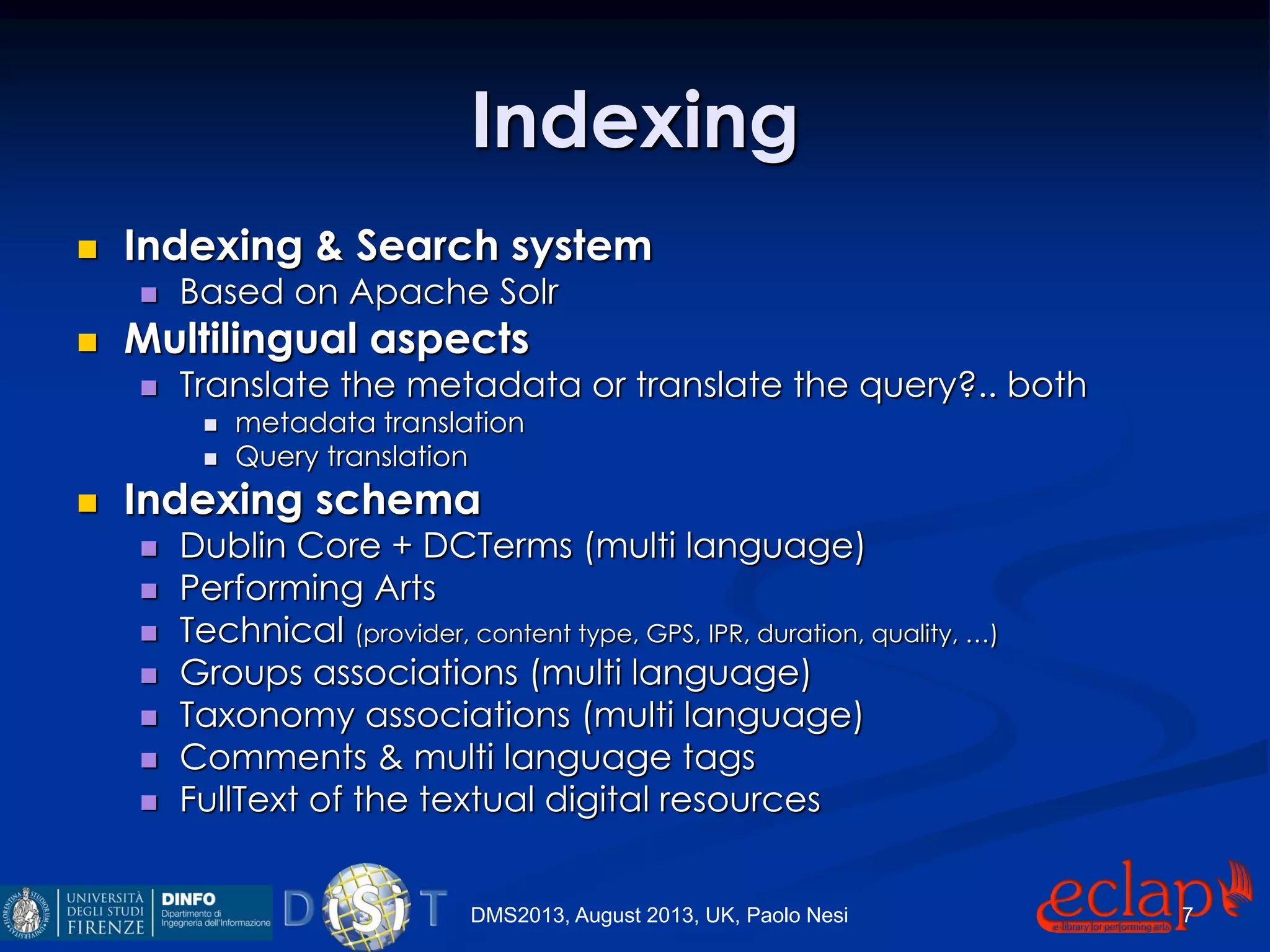 Indexing
 Indexing & Search system
 Based on Apache Solr
 Multilingual aspects
 Translate the metadata or translate the query?.. both
 metadata translation
 Query translation
 Indexing schema
 Dublin Core + DCTerms (multi language)
 Performing Arts
 Technical (provider, content type, GPS, IPR, duration, quality, …)
 Groups associations (multi language)
 Taxonomy associations (multi language)
 Comments & multi language tags
 FullText of the textual digital resources
DMS2013, August 2013, UK, Paolo Nesi 7
 