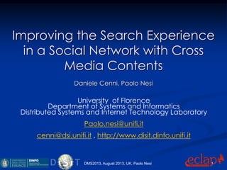 Improving the Search Experience
in a Social Network with Cross
Media Contents
Daniele Cenni, Paolo Nesi
University of Florence
Department of Systems and Informatics
Distributed Systems and Internet Technology Laboratory
Paolo.nesi@unifi.it
cenni@dsi.unifi.it , http://www.disit.dinfo.unifi.it
DMS2013, August 2013, UK, Paolo Nesi 1
 