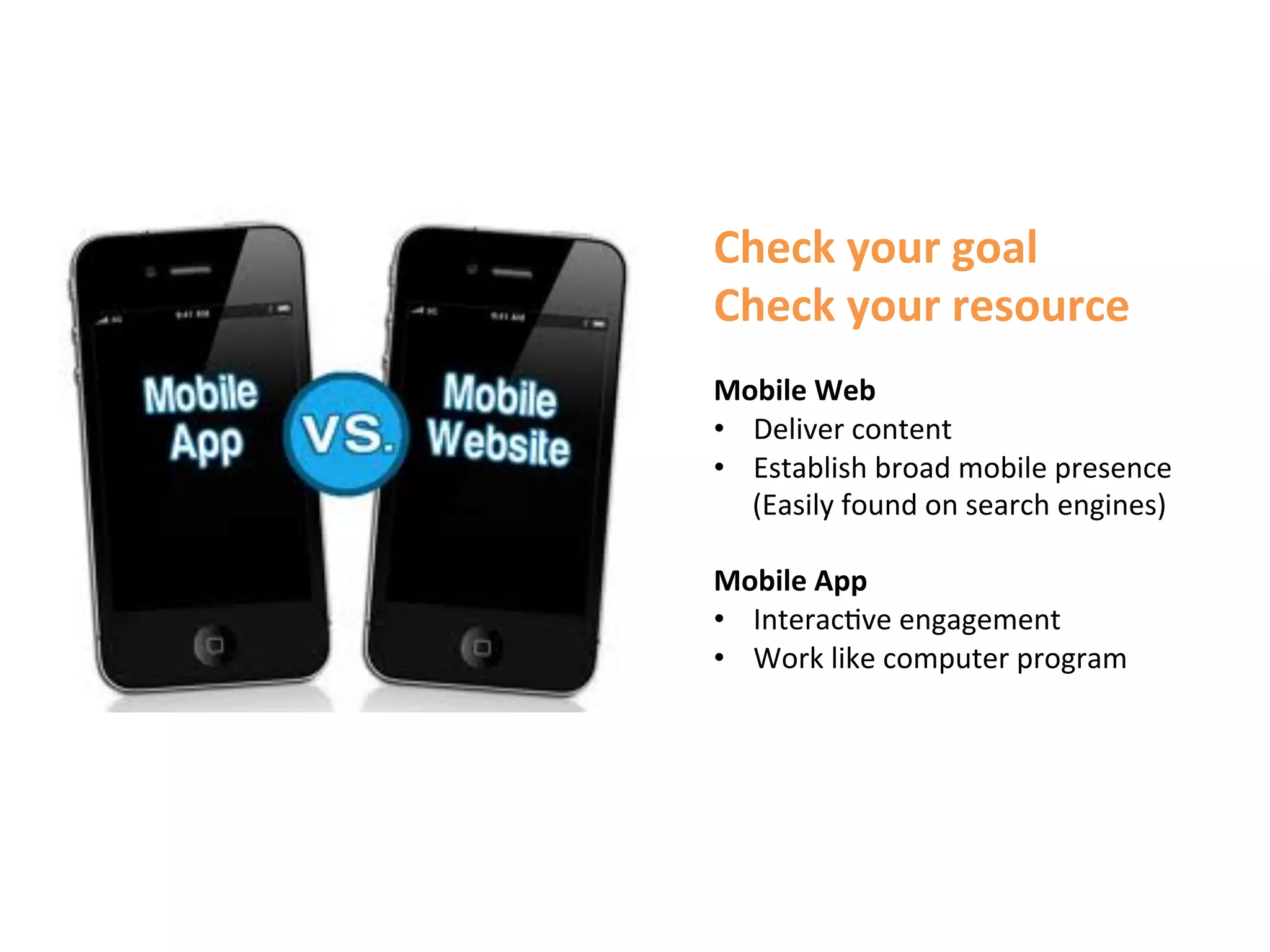 Check	
  your	
  goal	
  	
  
Check	
  your	
  resource	
  
	
  
Mobile	
  Web	
  	
  
•  Deliver	
  content	
  
•  Establish	
  broad	
  mobile	
  presence	
  	
  
     (Easily	
  found	
  on	
  search	
  engines)	
  
	
  
Mobile	
  App	
  
•  Interac1ve	
  engagement	
  
•  Work	
  like	
  computer	
  program	
  	
  
	
  
 