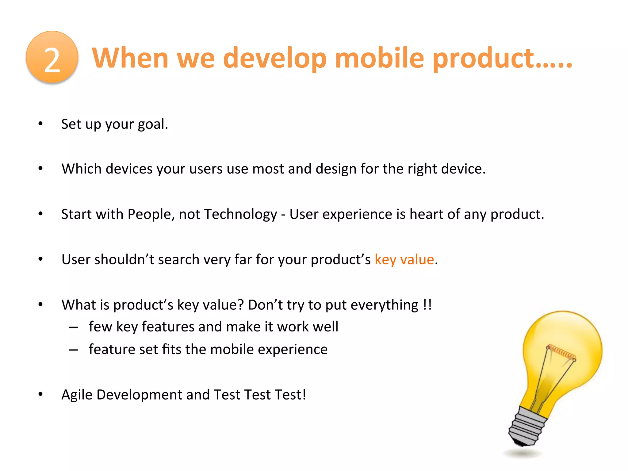2	
   	
  When	
  we	
  develop	
  mobile	
  product…..	
  
•      Set	
  up	
  your	
  goal.	
  
	
  
•      Which	
  devices	
  your	
  users	
  use	
  most	
  and	
  design	
  for	
  the	
  right	
  device.	
  

•      Start	
  with	
  People,	
  not	
  Technology	
  -­‐	
  User	
  experience	
  is	
  heart	
  of	
  any	
  product.	
  

•      User	
  shouldn’t	
  search	
  very	
  far	
  for	
  your	
  product’s	
  key	
  value.	
  

•      What	
  is	
  product’s	
  key	
  value?	
  Don’t	
  try	
  to	
  put	
  everything	
  !!	
  
        –  few	
  key	
  features	
  and	
  make	
  it	
  work	
  well	
  
        –  feature	
  set	
  ﬁts	
  the	
  mobile	
  experience	
  

•      Agile	
  Development	
  and	
  Test	
  Test	
  Test!	
  
 