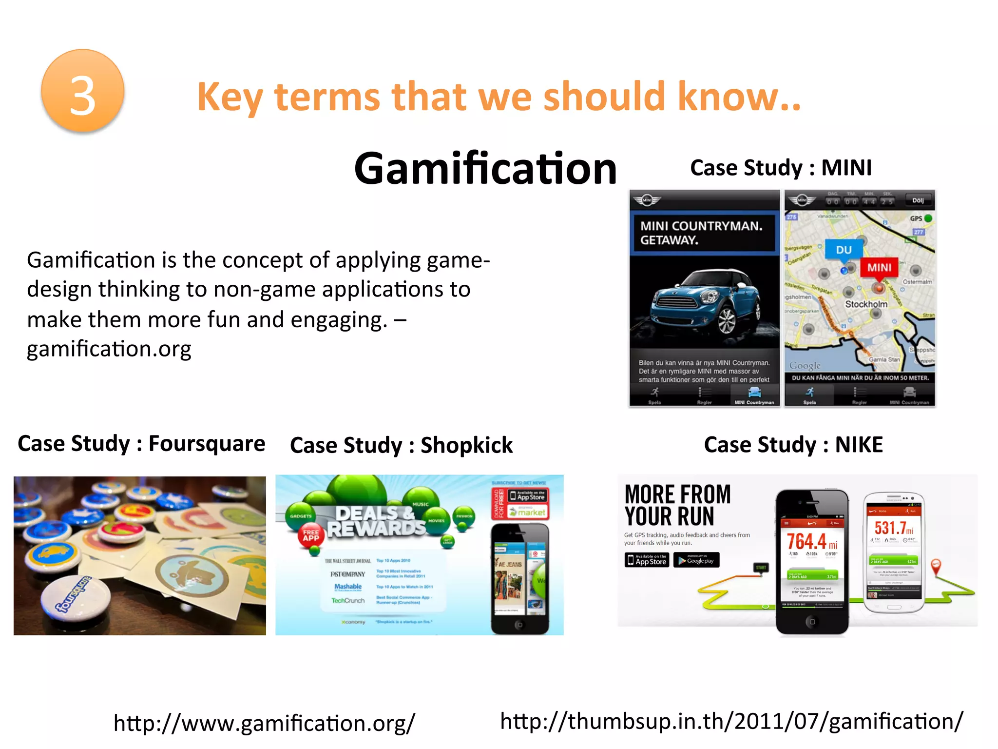 3	
               Key	
  terms	
  that	
  we	
  should	
  know..	
  
                                               Gamiﬁca9on	
                          Case	
  Study	
  :	
  MINI	
  


 Gamiﬁca1on	
  is	
  the	
  concept	
  of	
  applying	
  game-­‐
 design	
  thinking	
  to	
  non-­‐game	
  applica1ons	
  to	
  
 make	
  them	
  more	
  fun	
  and	
  engaging.	
  –	
  
 gamiﬁca1on.org	
  	
  


Case	
  Study	
  :	
  Foursquare	
   Case	
  Study	
  :	
  Shopkick	
                  Case	
  Study	
  :	
  NIKE	
  




               hCp://www.gamiﬁca1on.org/	
                          hCp://thumbsup.in.th/2011/07/gamiﬁca1on/	
  
 