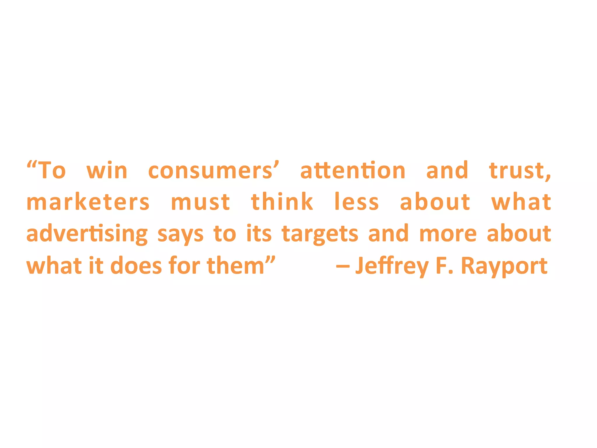 “To	
   win	
   consumers’	
   aTen9on	
   and	
   trust,	
  
marketers	
   must	
   think	
   less	
   about	
   what	
  
adver9sing	
   says	
   to	
   its	
   targets	
   and	
   more	
   about	
  
what	
  it	
  does	
  for	
  them”	
  	
  	
  	
  	
  	
  	
  	
  	
  	
  –	
  Jeﬀrey	
  F.	
  Rayport	
  
 