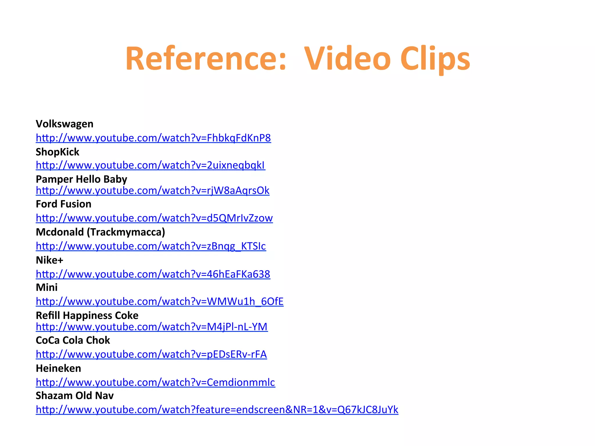 Reference:	
  	
  Video	
  Clips	
  
	
  	
  
Volkswagen	
  
hCp://www.youtube.com/watch?v=FhbkqFdKnP8	
  
ShopKick	
  
hCp://www.youtube.com/watch?v=2uixneqbqkI	
  
Pamper	
  Hello	
  Baby	
  
hCp://www.youtube.com/watch?v=rjW8aAqrsOk	
  
Ford	
  Fusion	
  
hCp://www.youtube.com/watch?v=d5QMrIvZzow	
  
Mcdonald	
  (Trackmymacca)	
  
hCp://www.youtube.com/watch?v=zBnqg_KTSIc	
  
Nike+	
  
hCp://www.youtube.com/watch?v=46hEaFKa638	
  
Mini	
  
hCp://www.youtube.com/watch?v=WMWu1h_6OfE	
  
Reﬁll	
  Happiness	
  Coke	
  
hCp://www.youtube.com/watch?v=M4jPl-­‐nL-­‐YM	
  
CoCa	
  Cola	
  Chok	
  
hCp://www.youtube.com/watch?v=pEDsERv-­‐rFA	
  
Heineken	
  
hCp://www.youtube.com/watch?v=Cemdionmmlc	
  
Shazam	
  Old	
  Nav	
  
hCp://www.youtube.com/watch?feature=endscreenNR=1v=Q67kJC8JuYk	
  
	
  
 