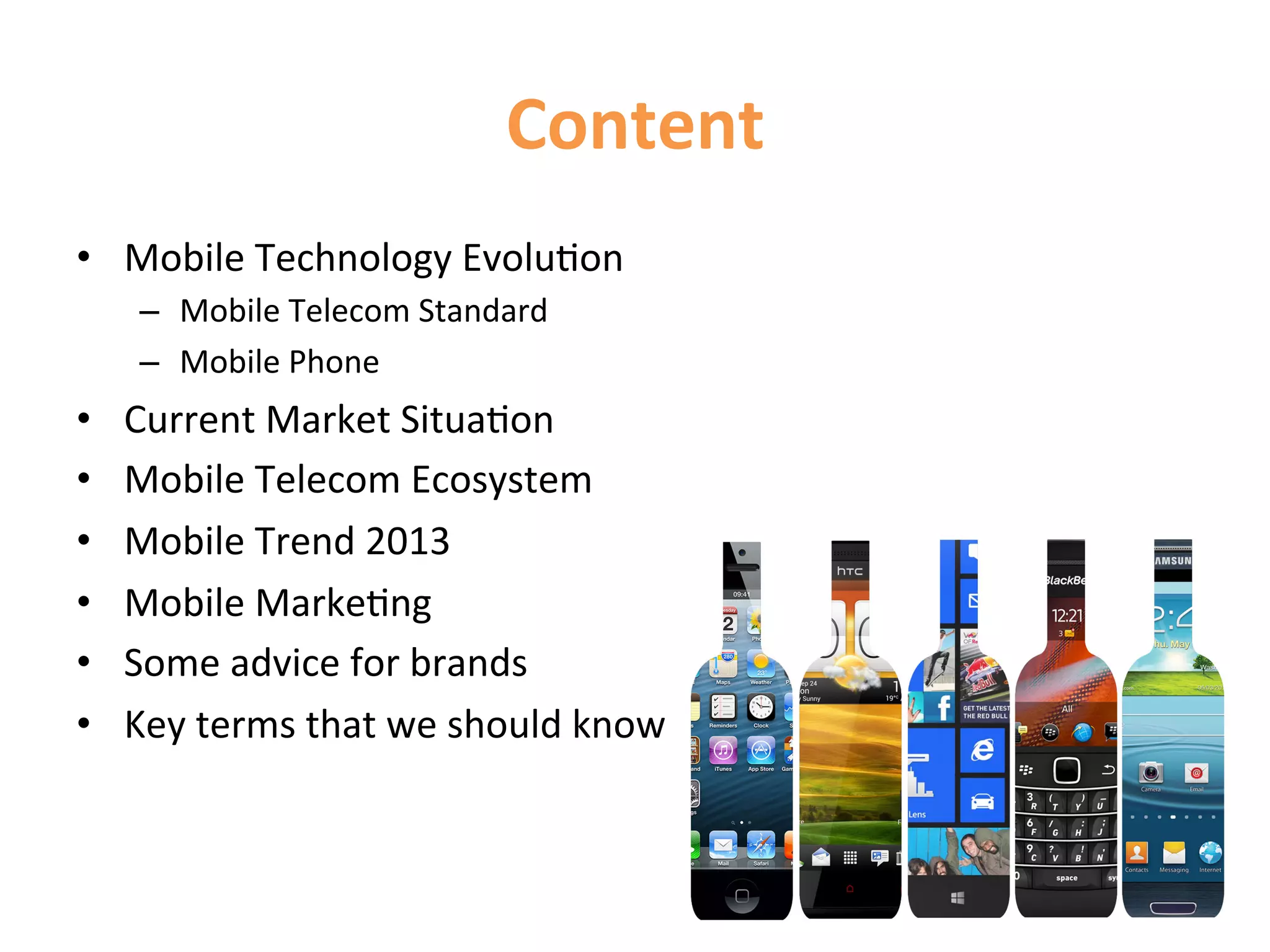 Content	
  
•  Mobile	
  Technology	
  Evolu1on	
  
      –  Mobile	
  Telecom	
  Standard	
  
      –  Mobile	
  Phone	
  	
•    Current	
  Market	
  Situa1on	
  
•    Mobile	
  Telecom	
  Ecosystem	
  
•    Mobile	
  Trend	
  2013	
  
•    Mobile	
  Marke1ng	
  
•    Some	
  advice	
  for	
  brands	
  
•    Key	
  terms	
  that	
  we	
  should	
  know	
  
 